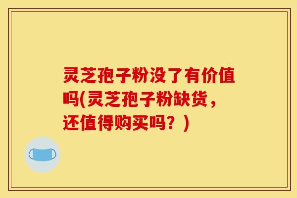 灵芝孢子粉没了有价值吗(灵芝孢子粉缺货，还值得购买吗？)