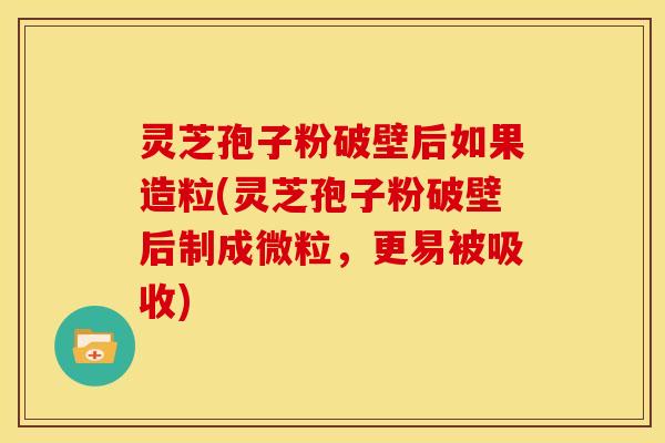 灵芝孢子粉破壁后如果造粒(灵芝孢子粉破壁后制成微粒,更易被吸收)