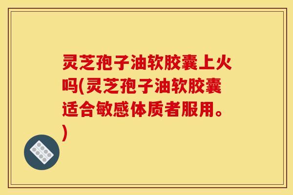 灵芝孢子油软胶囊上火吗(灵芝孢子油软胶囊适合敏感体质者服用。)