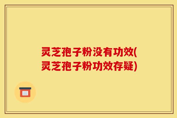灵芝孢子粉没有功效(灵芝孢子粉功效存疑)