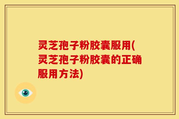 灵芝孢子粉胶囊服用(灵芝孢子粉胶囊的正确服用方法)
