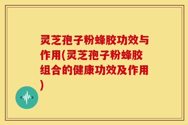 灵芝孢子粉蜂胶功效与作用(灵芝孢子粉蜂胶组合的健康功效及作用)