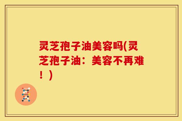灵芝孢子油美容吗(灵芝孢子油:美容不再难!)