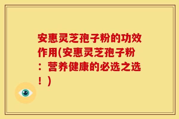 安惠灵芝孢子粉的功效作用(安惠灵芝孢子粉:营养健康的必选之选!)