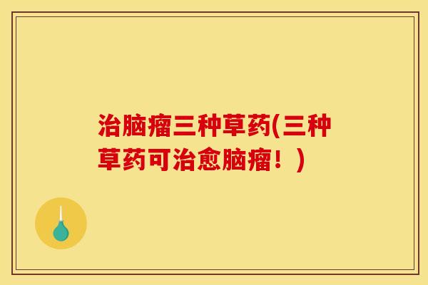 治脑瘤三种草药(三种草药可治愈脑瘤!)