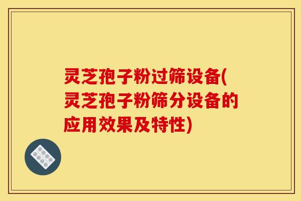 灵芝孢子粉过筛设备(灵芝孢子粉筛分设备的应用效果及特性)