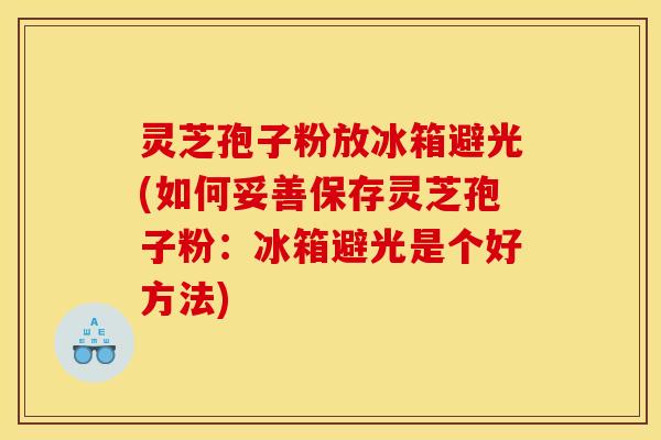 灵芝孢子粉放冰箱避光(如何妥善保存灵芝孢子粉:冰箱避光是个好方法)