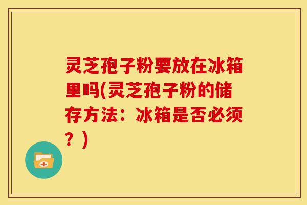 灵芝孢子粉要放在冰箱里吗(灵芝孢子粉的储存方法：冰箱是否必须？)