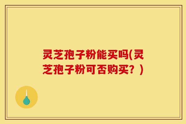 灵芝孢子粉能买吗(灵芝孢子粉可否购买？)