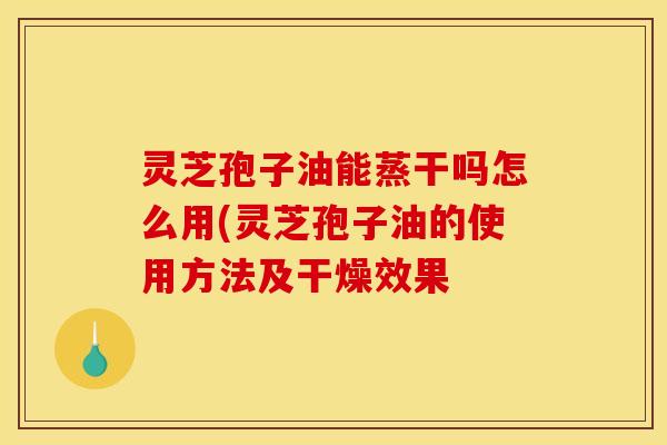 灵芝孢子油能蒸干吗怎么用(灵芝孢子油的使用方法及干燥效果