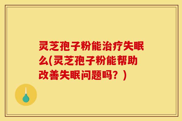 灵芝孢子粉能治疗失眠么(灵芝孢子粉能帮助改善失眠问题吗?)