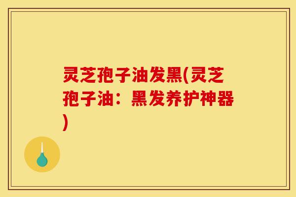 灵芝孢子油发黑(灵芝孢子油:黑发养护神器)