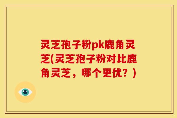 灵芝孢子粉pk鹿角灵芝(灵芝孢子粉对比鹿角灵芝,哪个更优?)