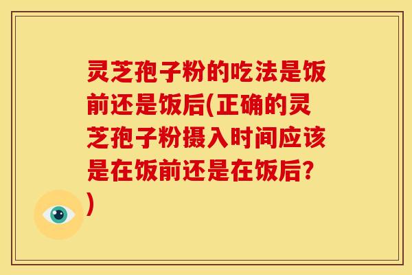 灵芝孢子粉的吃法是饭前还是饭后(正确的灵芝孢子粉摄入时间应该是在饭前还是在饭后?)