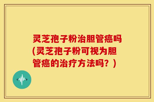 灵芝孢子粉治胆管癌吗(灵芝孢子粉可视为胆管癌的治疗方法吗?)