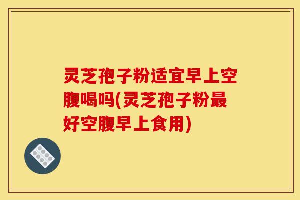 灵芝孢子粉适宜早上空腹喝吗(灵芝孢子粉最好空腹早上食用)