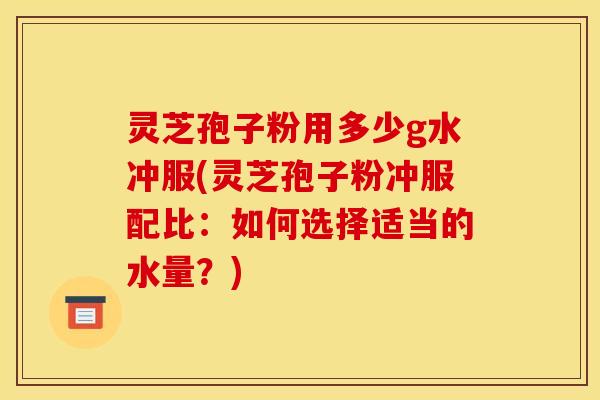 灵芝孢子粉用多少g水冲服(灵芝孢子粉冲服配比:如何选择适当的水量?)