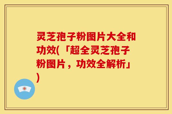 灵芝孢子粉图片大全和功效(「超全灵芝孢子粉图片,功效全解析」)