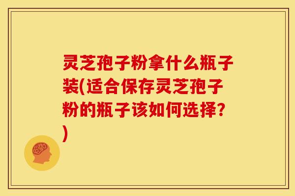 灵芝孢子粉拿什么瓶子装(适合保存灵芝孢子粉的瓶子该如何选择？)