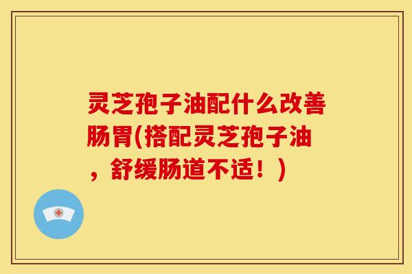 灵芝孢子油配什么改善肠胃(搭配灵芝孢子油，舒缓肠道不适！)