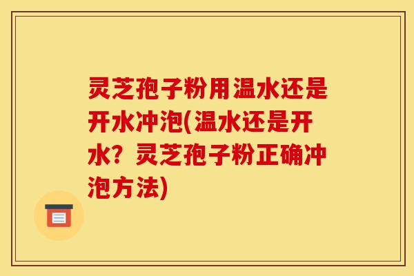 灵芝孢子粉用温水还是开水冲泡(温水还是开水?灵芝孢子粉正确冲泡方法)