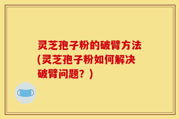 灵芝孢子粉的破臂方法(灵芝孢子粉如何解决破臂问题？)