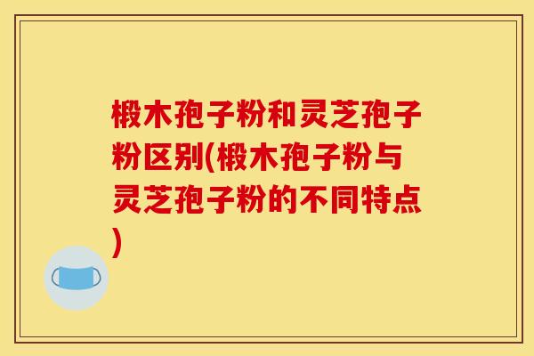椴木孢子粉和灵芝孢子粉区别(椴木孢子粉与灵芝孢子粉的不同特点)