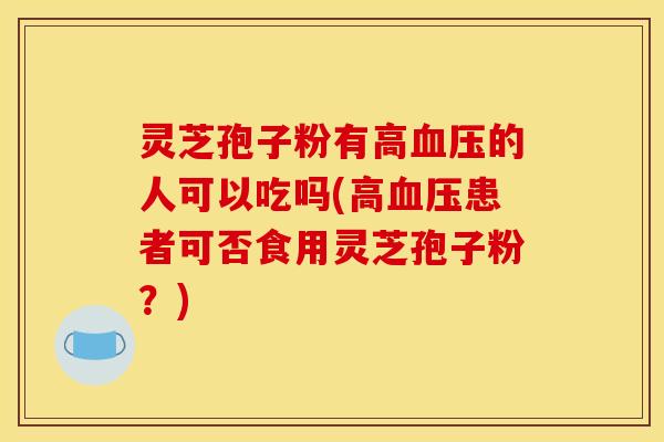 灵芝孢子粉有高血压的人可以吃吗(高血压患者可否食用灵芝孢子粉？)