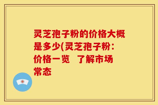 灵芝孢子粉的价格大概是多少(灵芝孢子粉:价格一览 了解市场常态