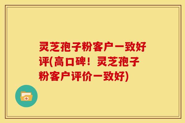 灵芝孢子粉客户一致好评(高口碑！灵芝孢子粉客户评价一致好)