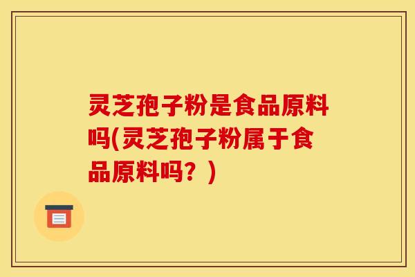 灵芝孢子粉是食品原料吗(灵芝孢子粉属于食品原料吗？)