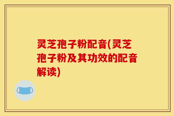 灵芝孢子粉配音(灵芝孢子粉及其功效的配音解读)