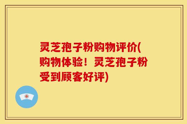 灵芝孢子粉购物评价(购物体验!灵芝孢子粉受到顾客好评)
