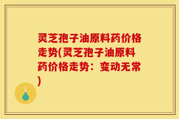 灵芝孢子油原料药价格走势(灵芝孢子油原料药价格走势:变动无常)