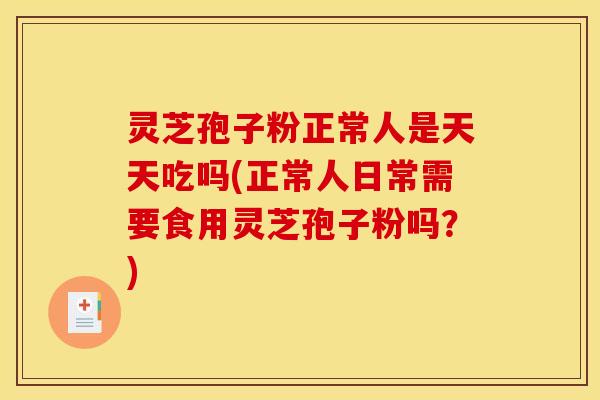 灵芝孢子粉正常人是天天吃吗(正常人日常需要食用灵芝孢子粉吗?)