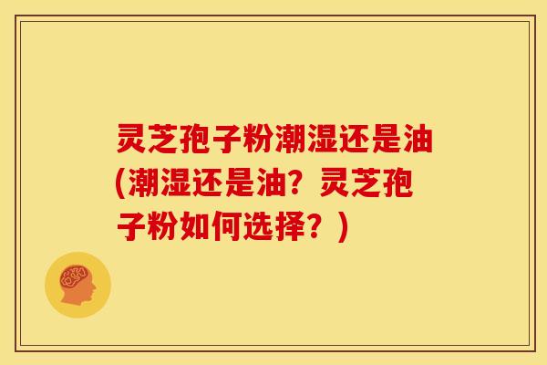 灵芝孢子粉潮湿还是油(潮湿还是油？灵芝孢子粉如何选择？)