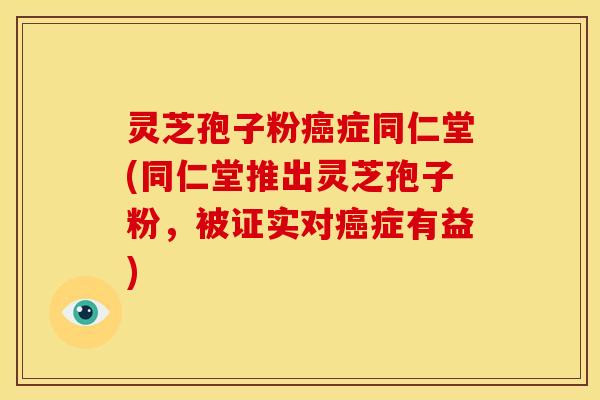 灵芝孢子粉癌症同仁堂(同仁堂推出灵芝孢子粉，被证实对癌症有益)