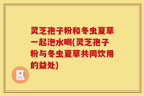 灵芝孢子粉和冬虫夏草一起泡水喝(灵芝孢子粉与冬虫夏草共同饮用的益处)