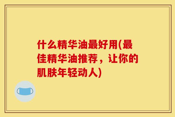 什么精华油最好用(最佳精华油推荐,让你的肌肤年轻动人)