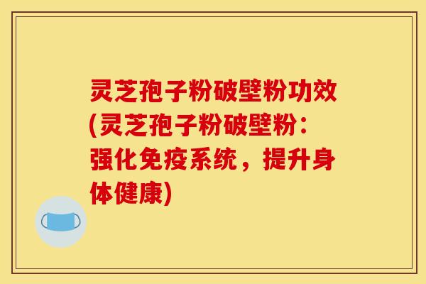 灵芝孢子粉破壁粉功效(灵芝孢子粉破壁粉:强化免疫系统,提升身体健康)