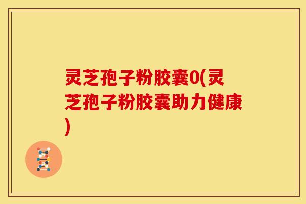 灵芝孢子粉胶囊0(灵芝孢子粉胶囊助力健康)