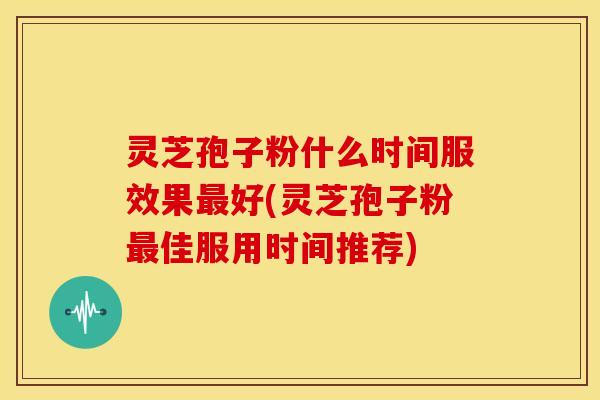 灵芝孢子粉什么时间服效果最好(灵芝孢子粉最佳服用时间推荐)