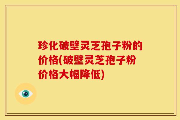 珍化破壁灵芝孢子粉的价格(破壁灵芝孢子粉价格大幅降低)
