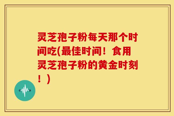 灵芝孢子粉每天那个时间吃(最佳时间！食用灵芝孢子粉的黄金时刻！)