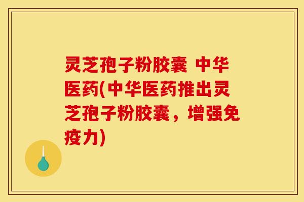 灵芝孢子粉胶囊 中华医药(中华医药推出灵芝孢子粉胶囊,增强免疫力)