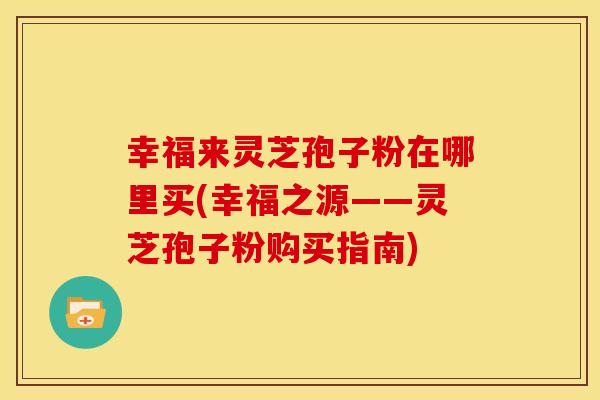 幸福来灵芝孢子粉在哪里买(幸福之源——灵芝孢子粉购买指南)