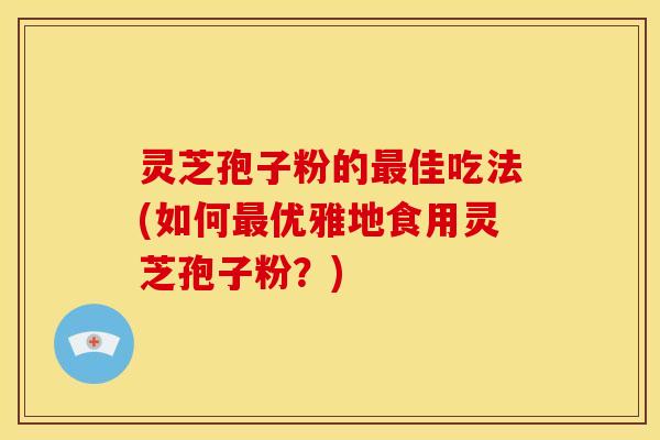 灵芝孢子粉的最佳吃法(如何最优雅地食用灵芝孢子粉?)