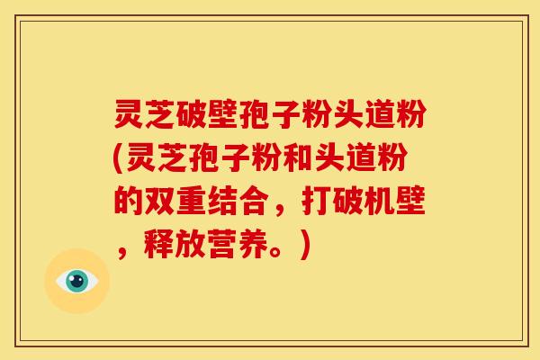 灵芝破壁孢子粉头道粉(灵芝孢子粉和头道粉的双重结合，打破机壁，释放营养。)