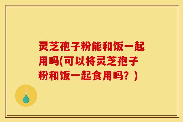 灵芝孢子粉能和饭一起用吗(可以将灵芝孢子粉和饭一起食用吗？)