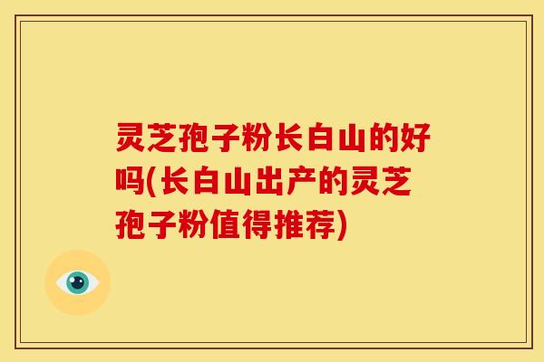 灵芝孢子粉长白山的好吗(长白山出产的灵芝孢子粉值得推荐)